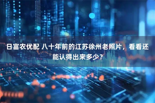 日富农优配 八十年前的江苏徐州老照片，看看还能认得出来多少？