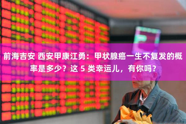 前海吉安 西安甲康江勇：甲状腺癌一生不复发的概率是多少？这 5 类幸运儿，有你吗？