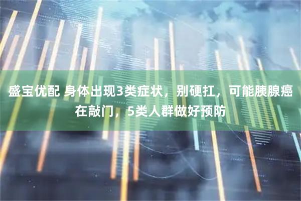 盛宝优配 身体出现3类症状，别硬扛，可能胰腺癌在敲门，5类人群做好预防
