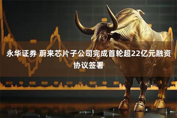 永华证券 蔚来芯片子公司完成首轮超22亿元融资协议签署