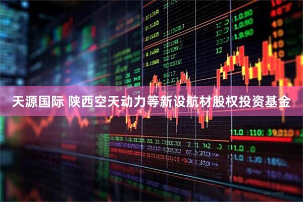 天源国际 陕西空天动力等新设航材股权投资基金