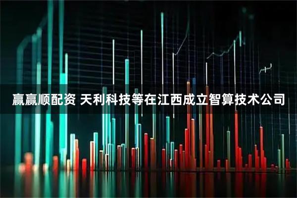 赢赢顺配资 天利科技等在江西成立智算技术公司