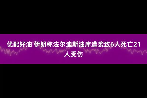 优配好油 伊朗称法尔迪斯油库遭袭致6人死亡21人受伤