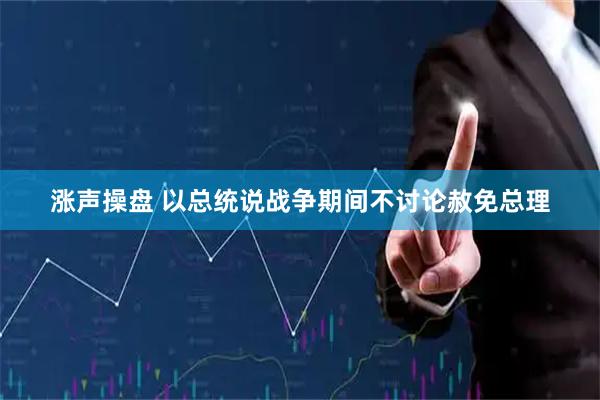涨声操盘 以总统说战争期间不讨论赦免总理
