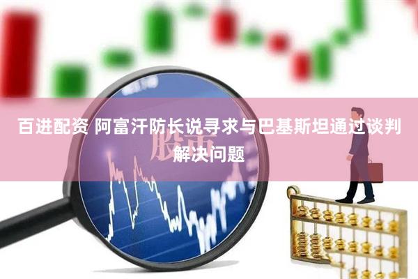 百进配资 阿富汗防长说寻求与巴基斯坦通过谈判解决问题