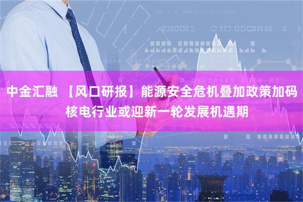中金汇融 【风口研报】能源安全危机叠加政策加码   核电行业或迎新一轮发展机遇期