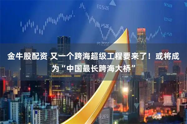 金牛股配资 又一个跨海超级工程要来了！或将成为“中国最长跨海大桥”