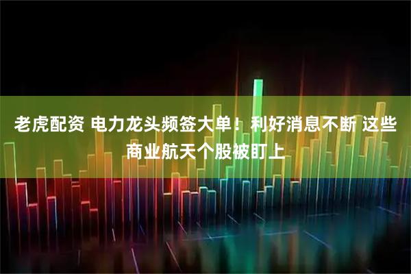 老虎配资 电力龙头频签大单！利好消息不断 这些商业航天个股被盯上