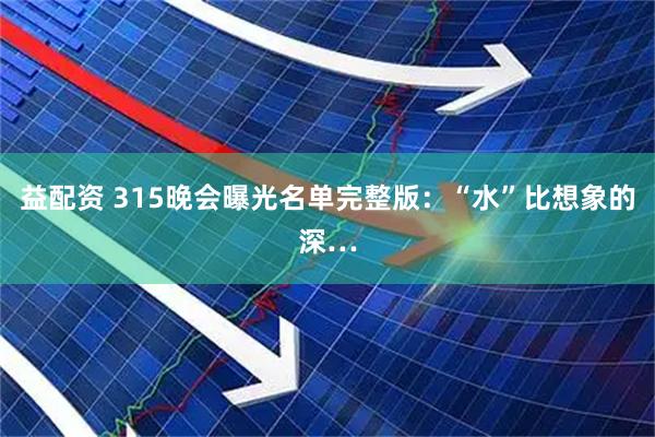 益配资 315晚会曝光名单完整版：“水”比想象的深…