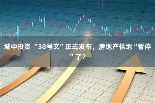 城中投资 “38号文”正式发布，房地产供地“暂停”了？