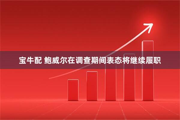 宝牛配 鲍威尔在调查期间表态将继续履职
