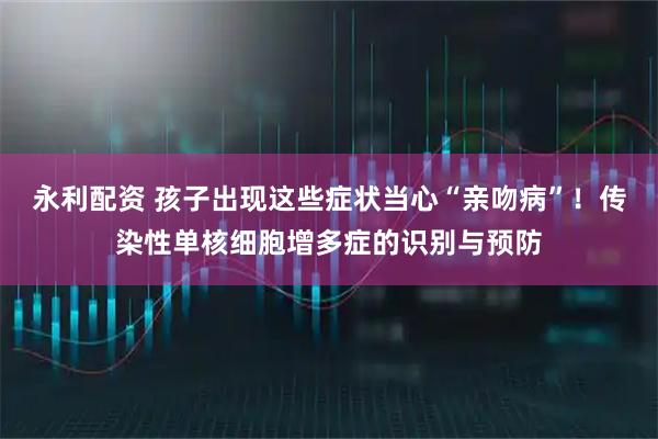 永利配资 孩子出现这些症状当心“亲吻病”!传染性单核细胞增多症的识别与预防