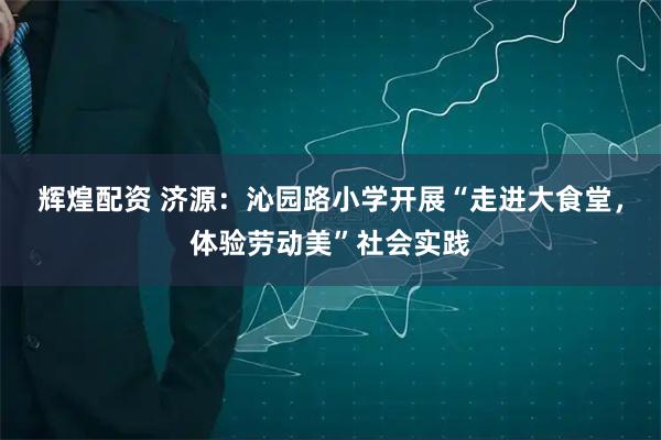辉煌配资 济源：沁园路小学开展“走进大食堂，体验劳动美”社会实践