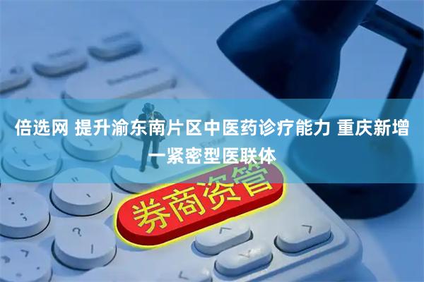倍选网 提升渝东南片区中医药诊疗能力 重庆新增一紧密型医联体