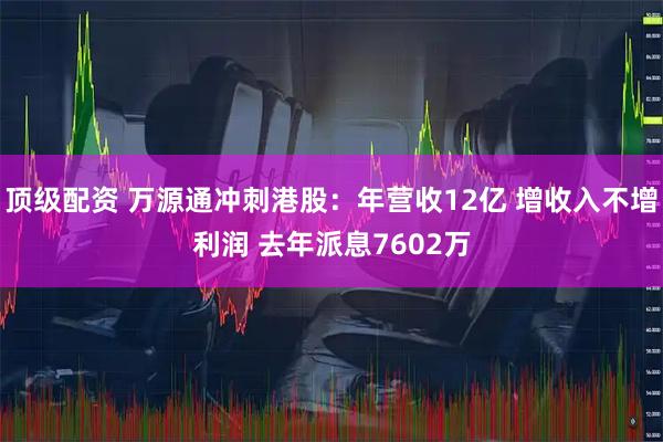 顶级配资 万源通冲刺港股：年营收12亿 增收入不增利润 去年派息7602万