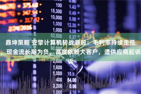 鼎坤策略 安擎计算机转战港股：毛利率持续走低，现金流长期为负，高度依赖大客户，遭供应商起诉