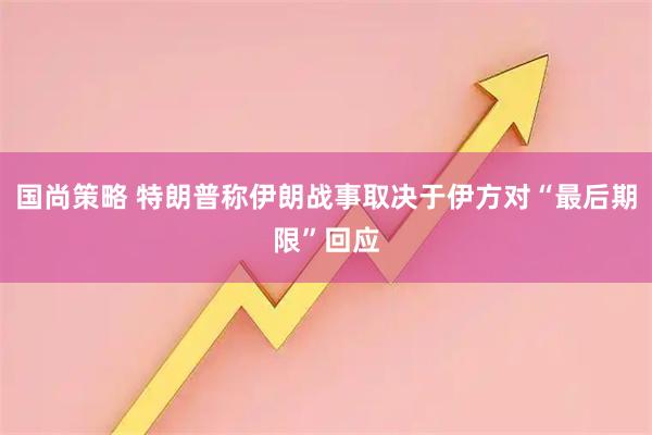 国尚策略 特朗普称伊朗战事取决于伊方对“最后期限”回应