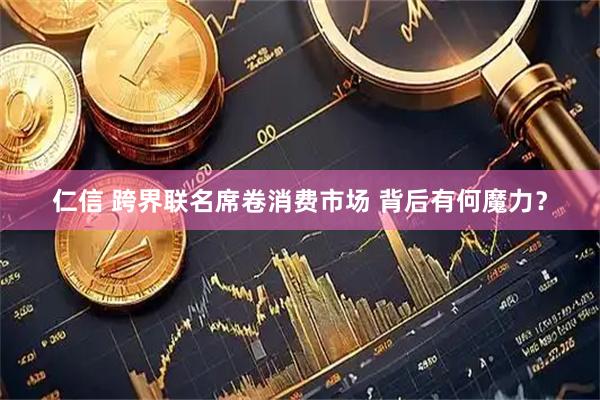 仁信 跨界联名席卷消费市场 背后有何魔力？