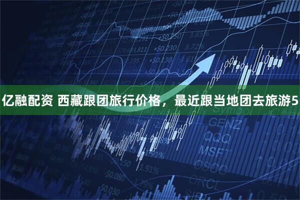 亿融配资 西藏跟团旅行价格，最近跟当地团去旅游5