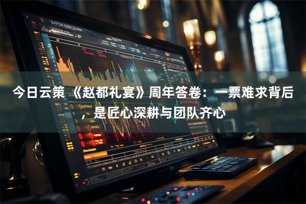 今日云策 《赵都礼宴》周年答卷：一票难求背后，是匠心深耕与团队齐心