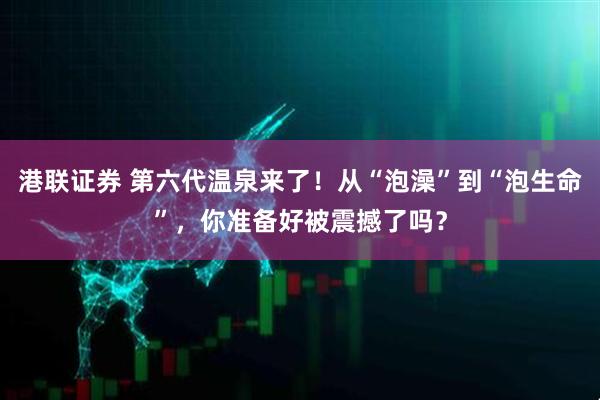 港联证券 第六代温泉来了！从“泡澡”到“泡生命”，你准备好被震撼了吗？