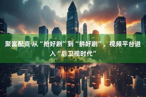 聚富配资 从“抢好剧”到“拼好剧”，视频平台进入“后卫视时代”