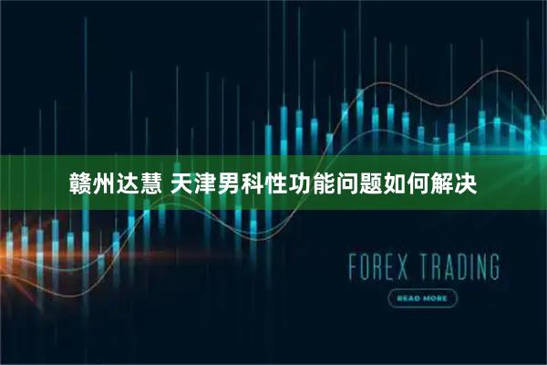 赣州达慧 天津男科性功能问题如何解决