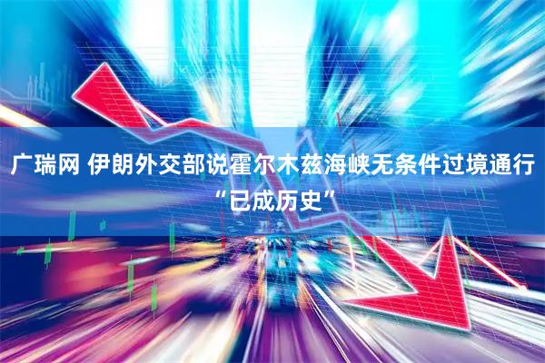 广瑞网 伊朗外交部说霍尔木兹海峡无条件过境通行“已成历史”