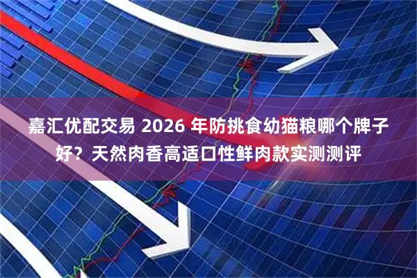 嘉汇优配交易 2026 年防挑食幼猫粮哪个牌子好？天然肉香高适口性鲜肉款实测测评