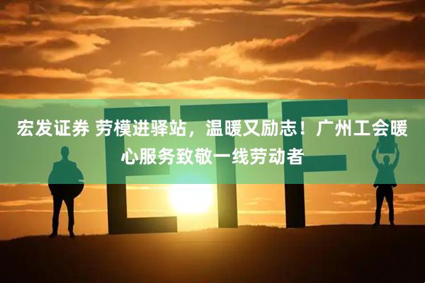宏发证券 劳模进驿站，温暖又励志！广州工会暖心服务致敬一线劳动者