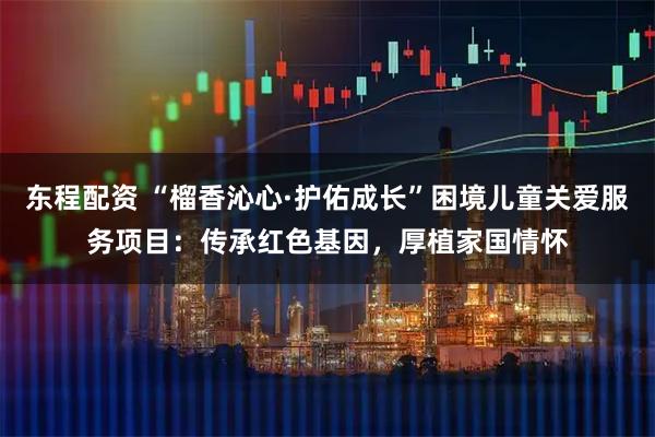 东程配资 “榴香沁心·护佑成长”困境儿童关爱服务项目:传承红色基因,厚植家国情怀