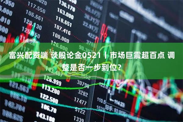富兴配资端 谈股论金0521丨市场巨震超百点 调整是否一步到位？