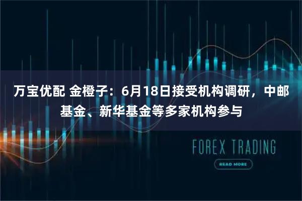 万宝优配 金橙子：6月18日接受机构调研，中邮基金、新华基金等多家机构参与
