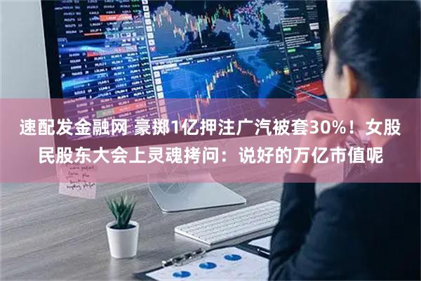速配发金融网 豪掷1亿押注广汽被套30%！女股民股东大会上灵魂拷问：说好的万亿市值呢