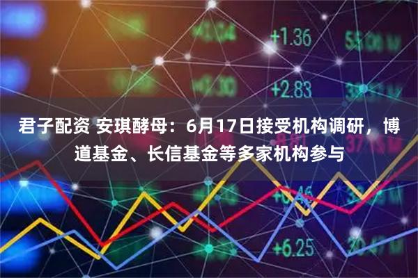 君子配资 安琪酵母：6月17日接受机构调研，博道基金、长信基金等多家机构参与