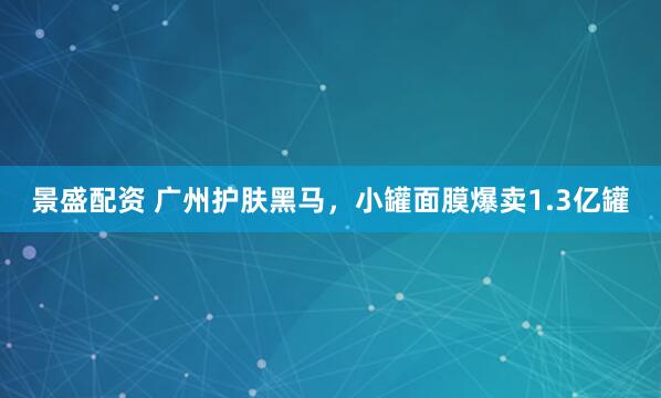 景盛配资 广州护肤黑马，小罐面膜爆卖1.3亿罐