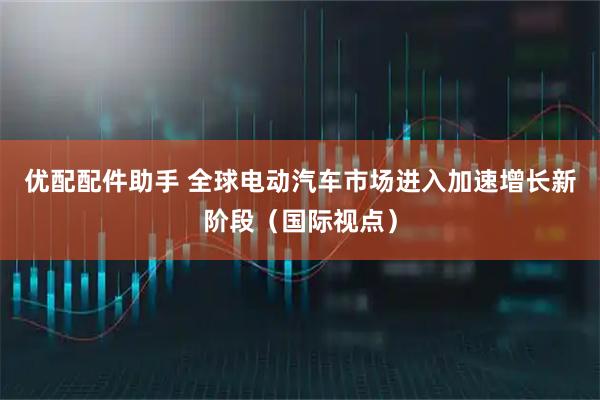 优配配件助手 全球电动汽车市场进入加速增长新阶段（国际视点）