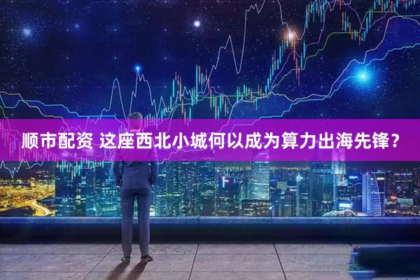 顺市配资 这座西北小城何以成为算力出海先锋？
