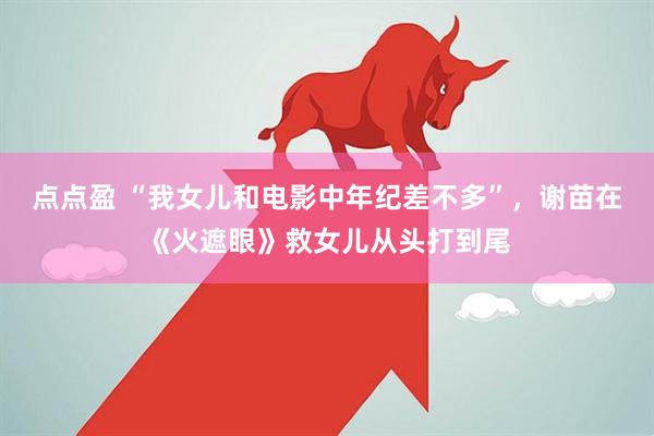 点点盈 “我女儿和电影中年纪差不多”，谢苗在《火遮眼》救女儿从头打到尾