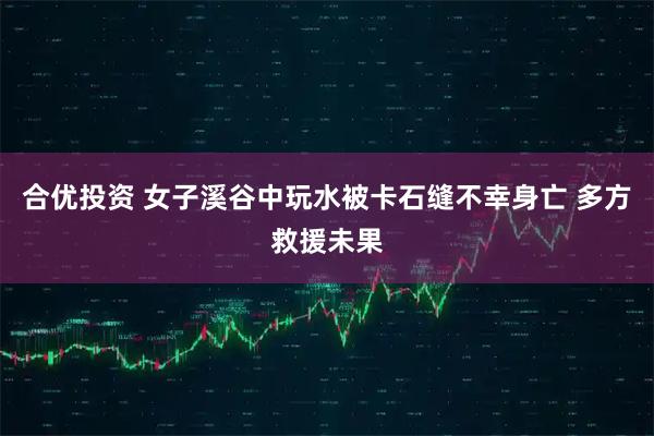 合优投资 女子溪谷中玩水被卡石缝不幸身亡 多方救援未果