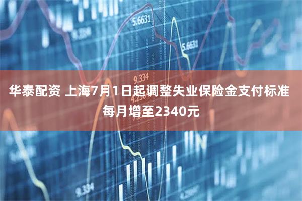 华泰配资 上海7月1日起调整失业保险金支付标准 每月增至2340元