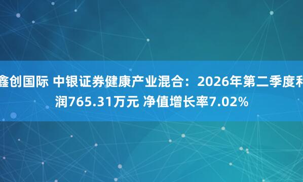 鑫创国际 中银证券健康产业混合：2026年第二季度利润765.31万元 净值增长率7.02%