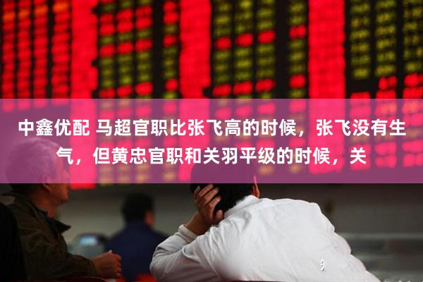 中鑫优配 马超官职比张飞高的时候，张飞没有生气，但黄忠官职和关羽平级的时候，关