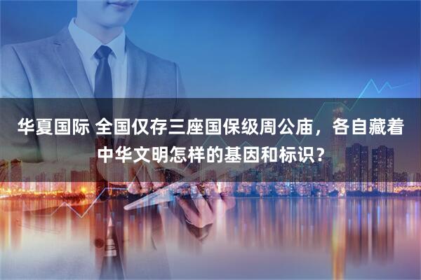 华夏国际 全国仅存三座国保级周公庙，各自藏着中华文明怎样的基因和标识？